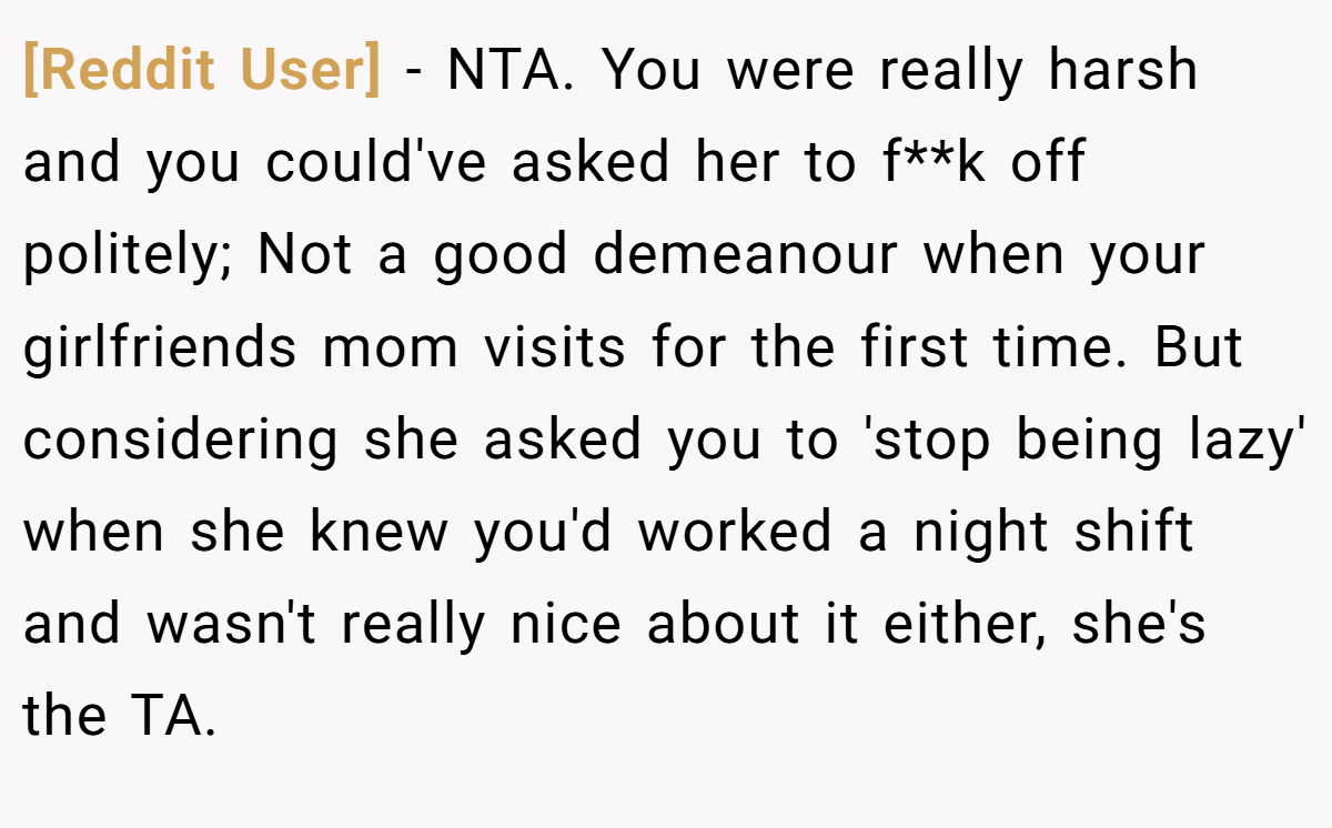 [Reddit User] − NTA. You were really harsh and you could've asked her to f**k off politely; Not a good demeanour when your girlfriends mom visits for the first time. But considering she asked you to 'stop being lazy' when she knew you'd worked a night shift and wasn't really nice about it either, she's the TA.