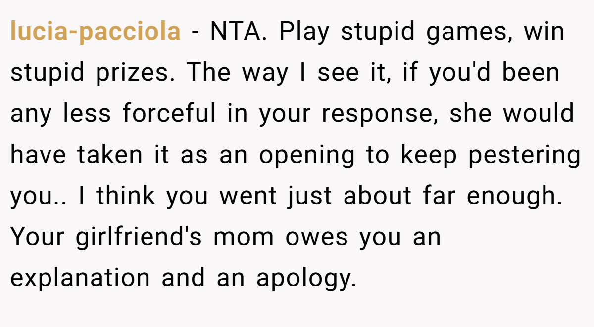 lucia-pacciola − NTA. Play stupid games, win stupid prizes. The way I see it, if you'd been any less forceful in your response, she would have taken it as an opening to keep pestering you.. I think you went just about far enough. Your girlfriend's mom owes you an explanation and an apology.