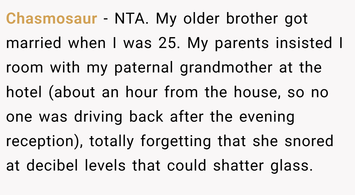 Chasmosaur − NTA. My older brother got married when I was 25. My parents insisted I room with my paternal grandmother at the hotel (about an hour from the house, so no one was driving back after the evening reception), totally forgetting that she snored at decibel levels that could shatter glass.