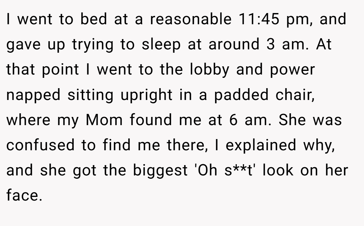 I went to bed at a reasonable 11:45 pm, and gave up trying to sleep at around 3 am. At that point I went to the lobby and power napped sitting upright in a padded chair, where my Mom found me at 6 am. She was confused to find me there, I explained why, and she got the biggest 'Oh s**t' look on her face.