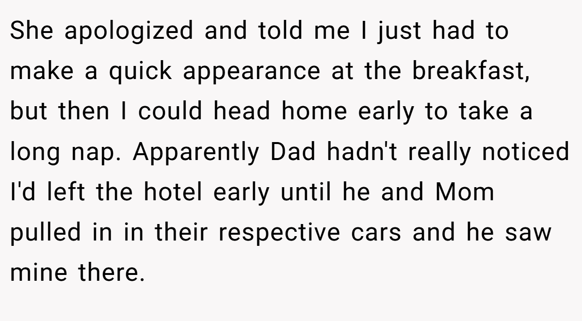 She apologized and told me I just had to make a quick appearance at the breakfast, but then I could head home early to take a long nap. Apparently Dad hadn't really noticed I'd left the hotel early until he and Mom pulled in in their respective cars and he saw mine there.