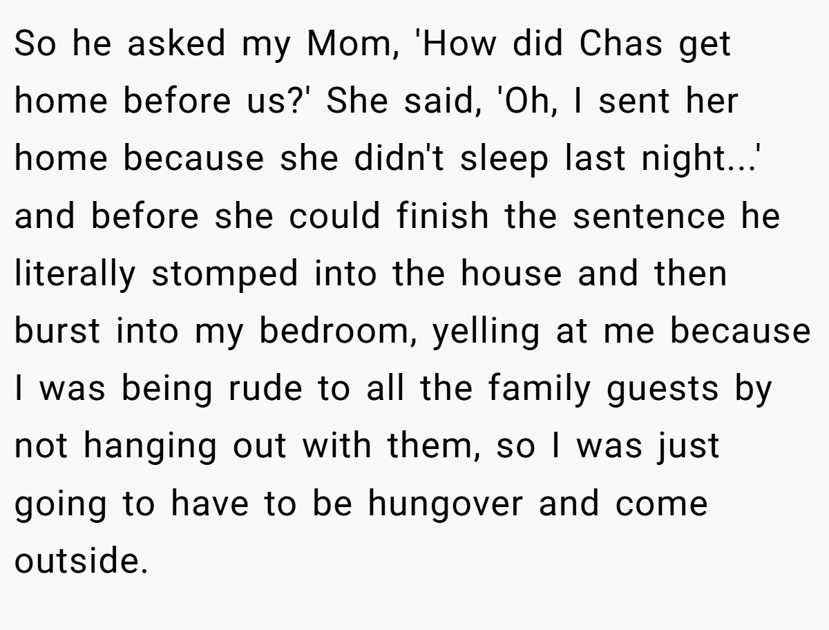 So he asked my Mom, 'How did Chas get home before us?' She said, 'Oh, I sent her home because she didn't sleep last night...' and before she could finish the sentence he literally stomped into the house and then burst into my bedroom, yelling at me because I was being rude to all the family guests by not hanging out with them, so I was just going to have to be hungover and come outside.