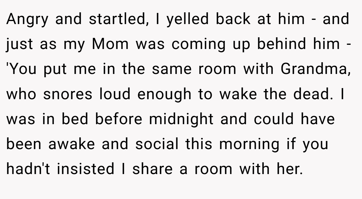 Angry and startled, I yelled back at him - and just as my Mom was coming up behind him - 'You put me in the same room with Grandma, who snores loud enough to wake the dead. I was in bed before midnight and could have been awake and social this morning if you hadn't insisted I share a room with her.