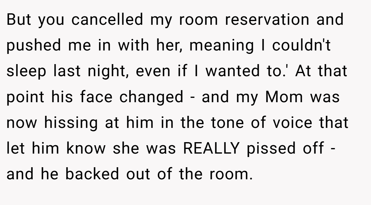But you cancelled my room reservation and pushed me in with her, meaning I couldn't sleep last night, even if I wanted to.' At that point his face changed - and my Mom was now hissing at him in the tone of voice that let him know she was REALLY pissed off - and he backed out of the room.