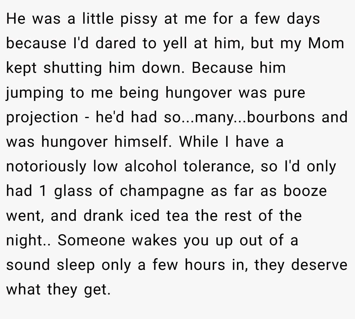 He was a little pissy at me for a few days because I'd dared to yell at him, but my Mom kept shutting him down. Because him jumping to me being hungover was pure projection - he'd had so...many...bourbons and was hungover himself. While I have a notoriously low alcohol tolerance, so I'd only had 1 glass of champagne as far as booze went, and drank iced tea the rest of the night.. Someone wakes you up out of a sound sleep only a few hours in, they deserve what they get.