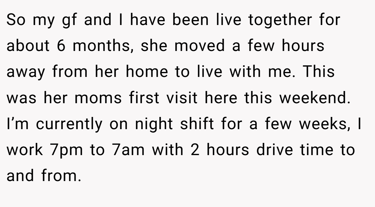 So my gf and I have been live together for about 6 months, she moved a few hours away from her home to live with me. This was her moms first visit here this weekend. I’m currently on night shift for a few weeks, I work 7pm to 7am with 2 hours drive time to and from.