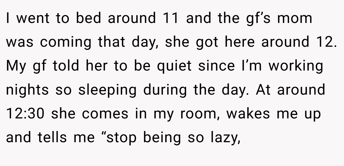 I went to bed around 11 and the gf’s mom was coming that day, she got here around 12. My gf told her to be quiet since I’m working nights so sleeping during the day. At around 12:30 she comes in my room, wakes me up and tells me “stop being so lazy,