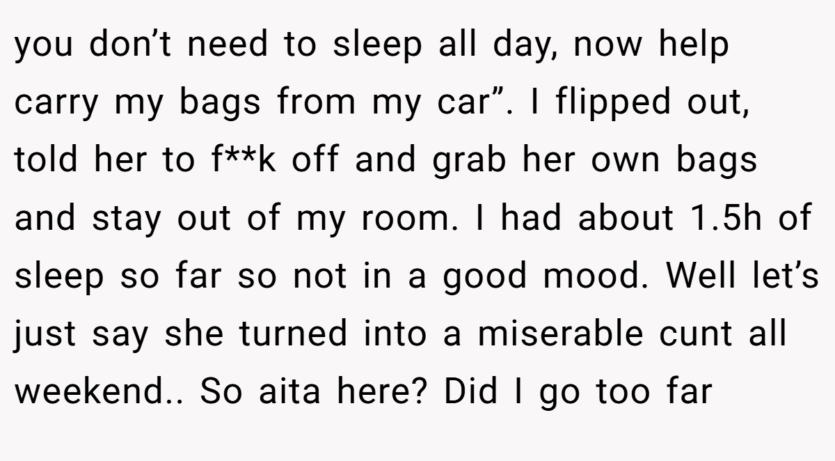 you don’t need to sleep all day, now help carry my bags from my car”. I flipped out, told her to f**k off and grab her own bags and stay out of my room. I had about 1.5h of sleep so far so not in a good mood. Well let’s just say she turned into a miserable cunt all weekend.. So aita here? Did I go too far
