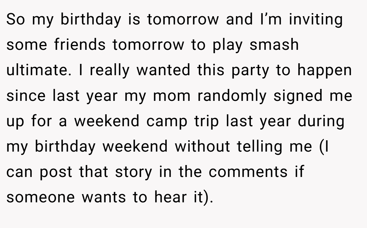 So my birthday is tomorrow and I’m inviting some friends tomorrow to play smash ultimate. I really wanted this party to happen since last year my mom randomly signed me up for a weekend camp trip last year during my birthday weekend without telling me (I can post that story in the comments if someone wants to hear it).