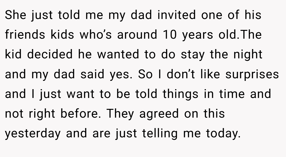 She just told me my dad invited one of his friends kids who’s around 10 years old.The kid decided he wanted to do stay the night and my dad said yes. So I don’t like surprises and I just want to be told things in time and not right before. They agreed on this yesterday and are just telling me today.