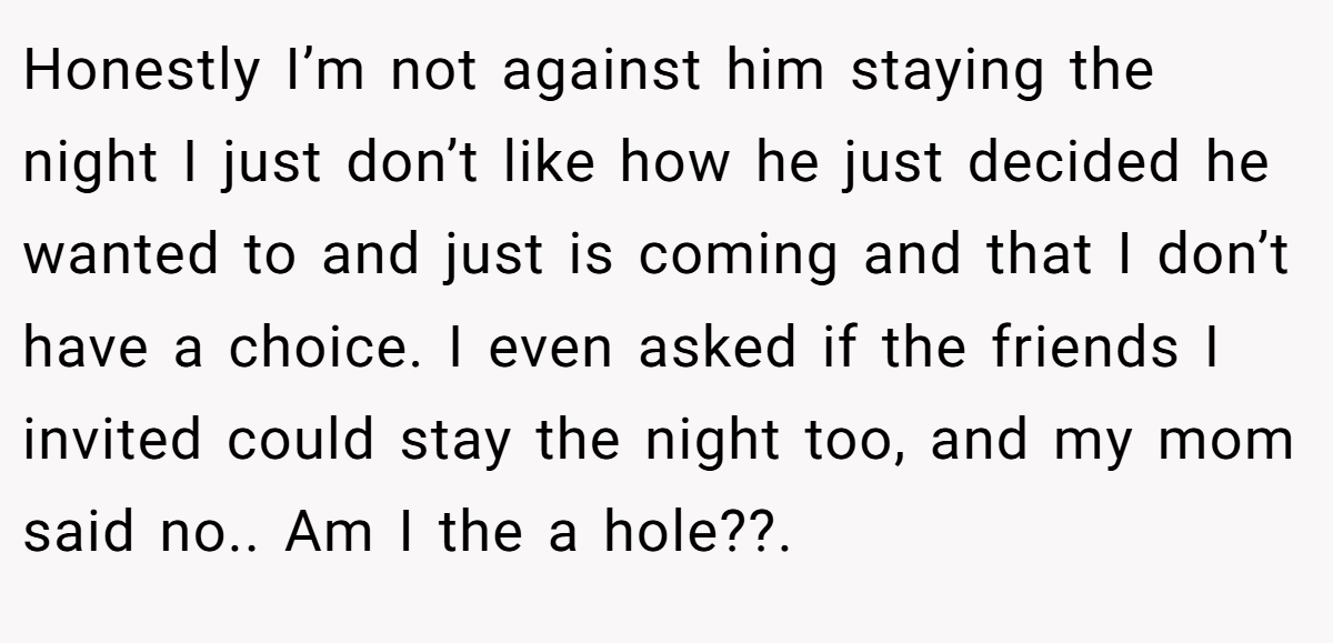 Honestly I’m not against him staying the night I just don’t like how he just decided he wanted to and just is coming and that I don’t have a choice. I even asked if the friends I invited could stay the night too, and my mom said no.. Am I the a hole??.