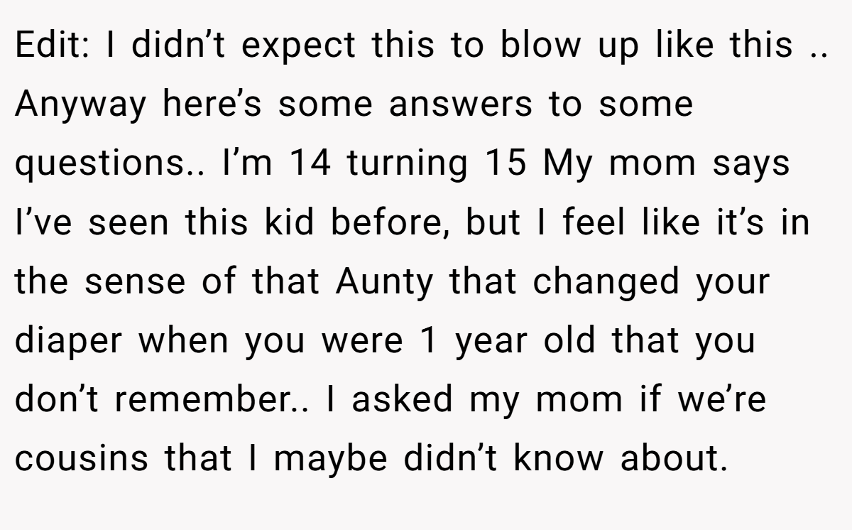 Edit: I didn’t expect this to blow up like this .. Anyway here’s some answers to some questions.. I’m 14 turning 15 My mom says I’ve seen this kid before, but I feel like it’s in the sense of that Aunty that changed your diaper when you were 1 year old that you don’t remember.. I asked my mom if we’re cousins that I maybe didn’t know about.