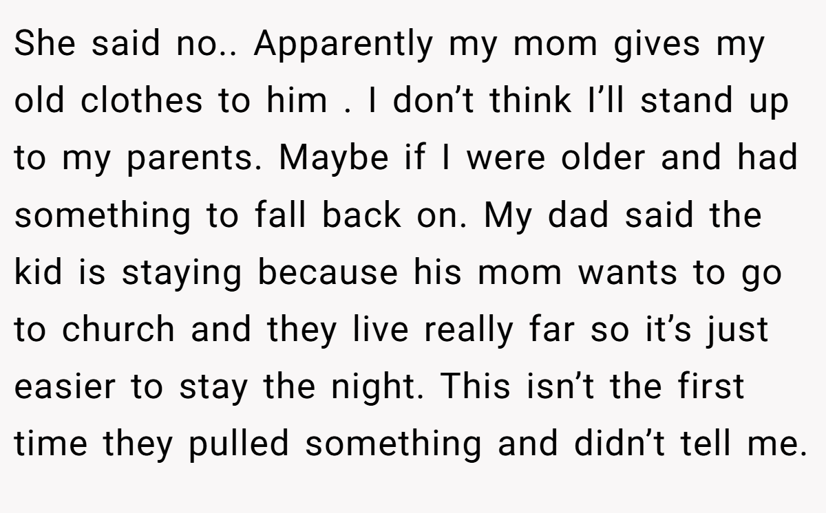 She said no.. Apparently my mom gives my old clothes to him . I don’t think I’ll stand up to my parents. Maybe if I were older and had something to fall back on. My dad said the kid is staying because his mom wants to go to church and they live really far so it’s just easier to stay the night. This isn’t the first time they pulled something and didn’t tell me.