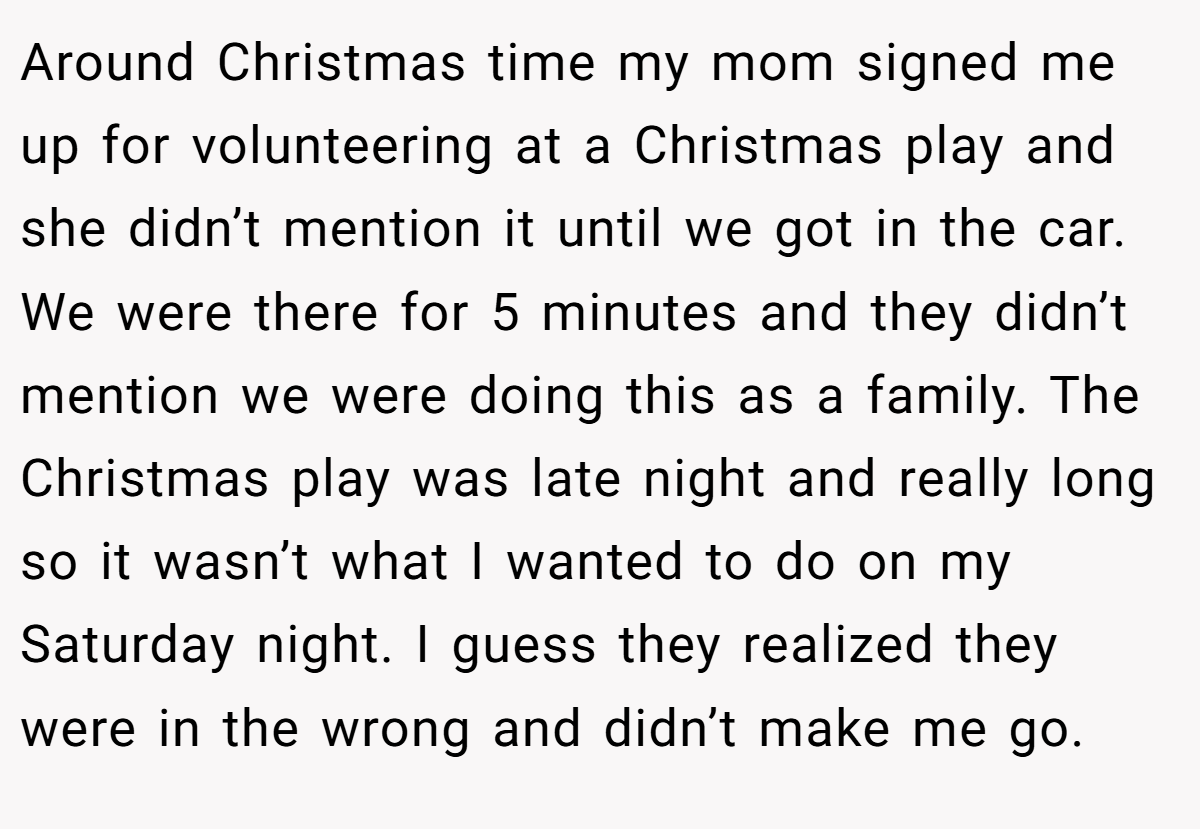 Around Christmas time my mom signed me up for volunteering at a Christmas play and she didn’t mention it until we got in the car. We were there for 5 minutes and they didn’t mention we were doing this as a family. The Christmas play was late night and really long so it wasn’t what I wanted to do on my Saturday night. I guess they realized they were in the wrong and didn’t make me go.
