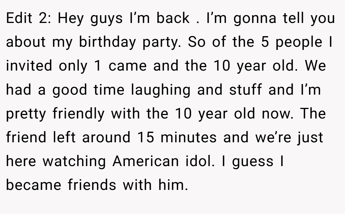 Edit 2: Hey guys I’m back . I’m gonna tell you about my birthday party. So of the 5 people I invited only 1 came and the 10 year old. We had a good time laughing and stuff and I’m pretty friendly with the 10 year old now. The friend left around 15 minutes and we’re just here watching American idol. I guess I became friends with him.