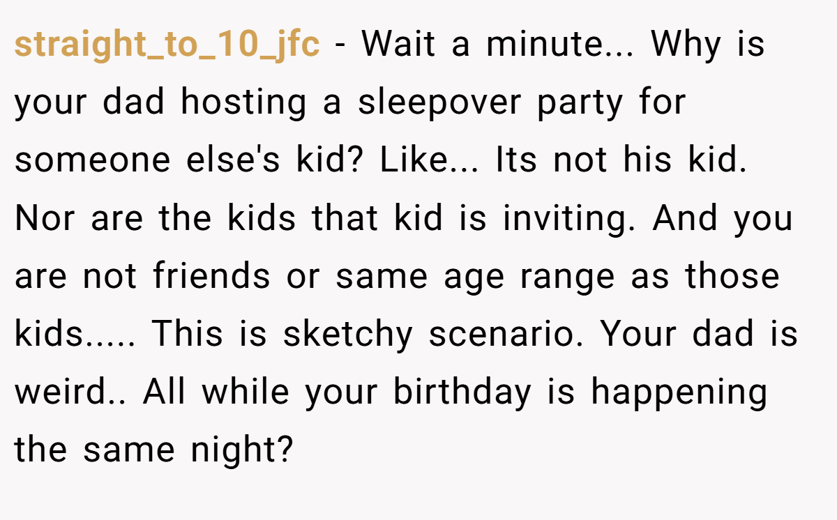 straight_to_10_jfc − Wait a minute... Why is your dad hosting a sleepover party for someone else's kid? Like... Its not his kid. Nor are the kids that kid is inviting. And you are not friends or same age range as those kids..... This is sketchy scenario. Your dad is weird.. All while your birthday is happening the same night?