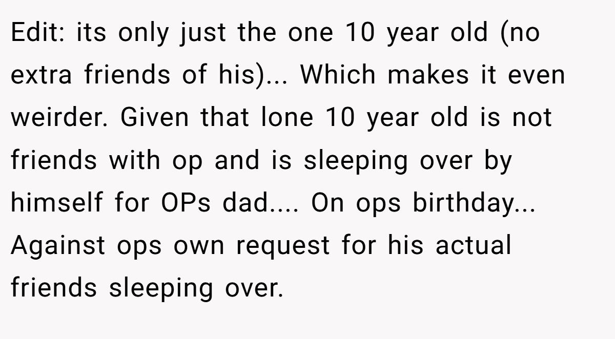 Edit: its only just the one 10 year old (no extra friends of his)... Which makes it even weirder. Given that lone 10 year old is not friends with op and is sleeping over by himself for OPs dad.... On ops birthday... Against ops own request for his actual friends sleeping over.