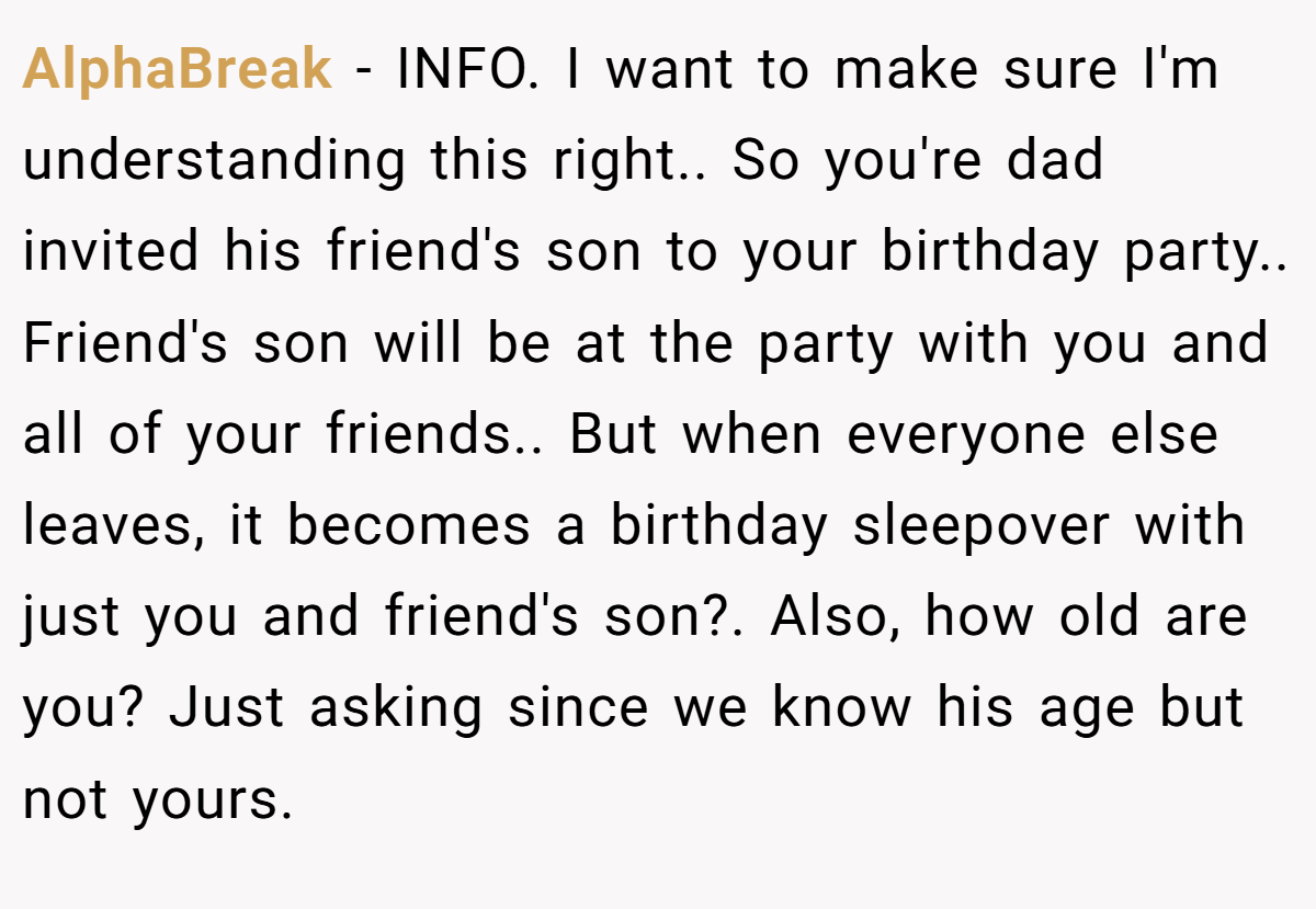 AlphaBreak − INFO. I want to make sure I'm understanding this right.. So you're dad invited his friend's son to your birthday party.. Friend's son will be at the party with you and all of your friends.. But when everyone else leaves, it becomes a birthday sleepover with just you and friend's son?. Also, how old are you? Just asking since we know his age but not yours.