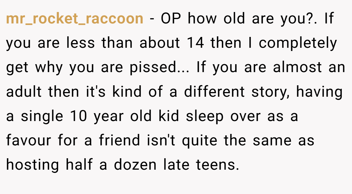 mr_rocket_raccoon − OP how old are you?. If you are less than about 14 then I completely get why you are pissed... If you are almost an adult then it's kind of a different story, having a single 10 year old kid sleep over as a favour for a friend isn't quite the same as hosting half a dozen late teens.