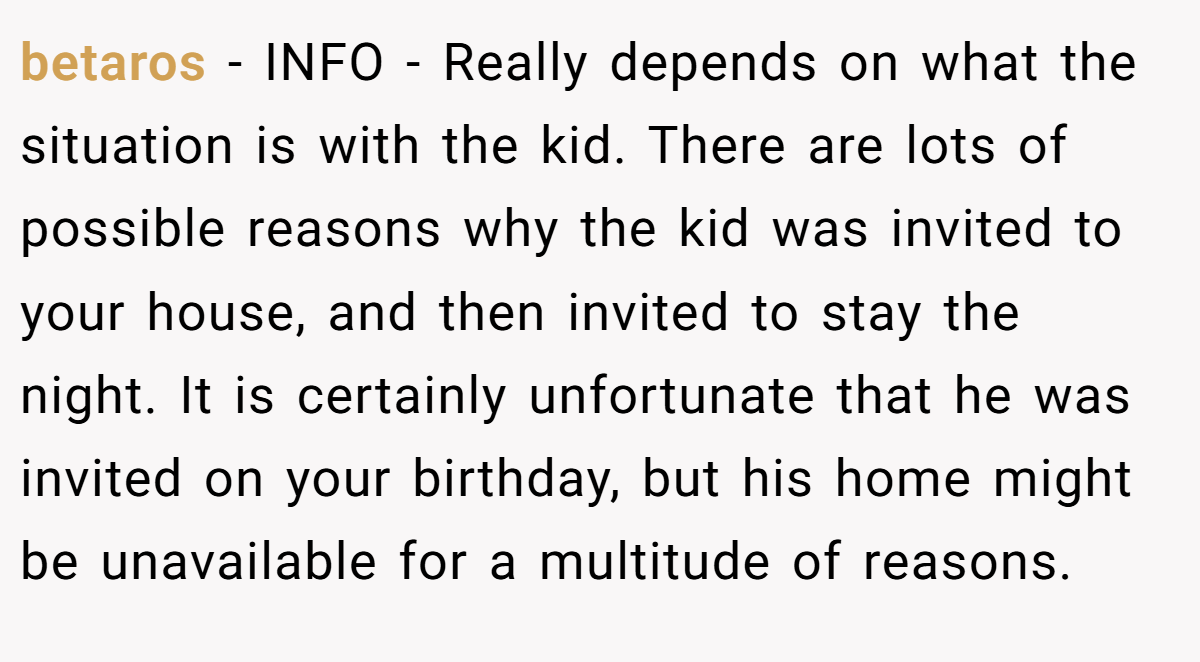 betaros − INFO - Really depends on what the situation is with the kid. There are lots of possible reasons why the kid was invited to your house, and then invited to stay the night. It is certainly unfortunate that he was invited on your birthday, but his home might be unavailable for a multitude of reasons.