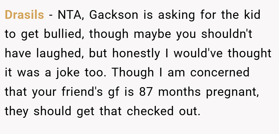 Drasils − NTA, Gackson is asking for the kid to get bullied, though maybe you shouldn't have laughed, but honestly I would've thought it was a joke too. Though I am concerned that your friend's gf is 87 months pregnant, they should get that checked out.