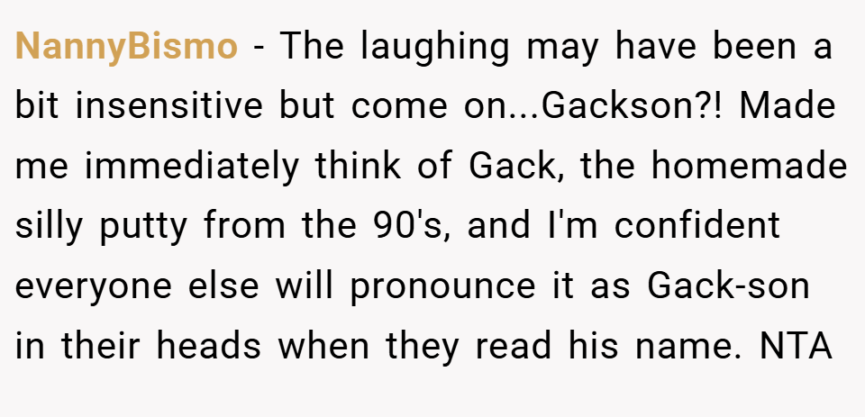 NannyBismo − The laughing may have been a bit insensitive but come on...Gackson?! Made me immediately think of Gack, the homemade silly putty from the 90's, and I'm confident everyone else will pronounce it as Gack-son in their heads when they read his name. NTA