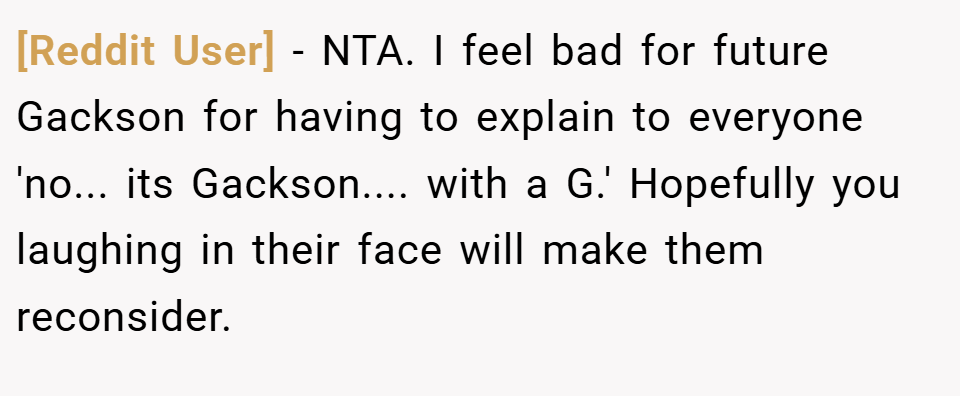 [Reddit User] − NTA. I feel bad for future Gackson for having to explain to everyone 'no... its Gackson.... with a G.' Hopefully you laughing in their face will make them reconsider.