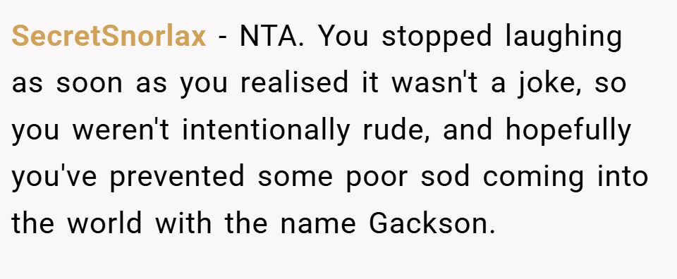 SecretSnorlax − NTA. You stopped laughing as soon as you realised it wasn't a joke, so you weren't intentionally rude, and hopefully you've prevented some poor sod coming into the world with the name Gackson.