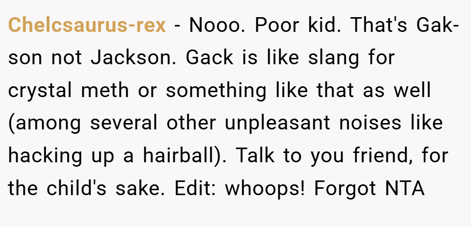 Chelcsaurus-rex − Nooo. Poor kid. That's Gak-son not Jackson. Gack is like slang for crystal meth or something like that as well (among several other unpleasant noises like hacking up a hairball). Talk to you friend, for the child's sake. Edit: whoops! Forgot NTA