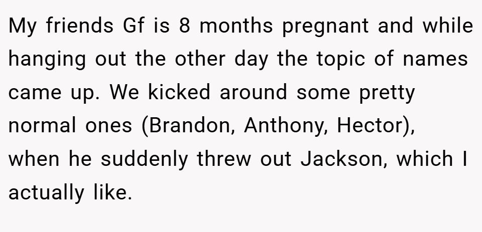 My friends Gf is 8 months pregnant and while hanging out the other day the topic of names came up. We kicked around some pretty normal ones (Brandon, Anthony, Hector), when he suddenly threw out Jackson, which I actually like.