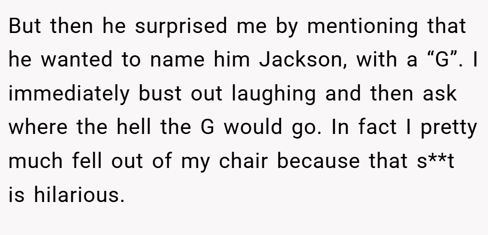 But then he surprised me by mentioning that he wanted to name him Jackson, with a “G”. I immediately bust out laughing and then ask where the hell the G would go. In fact I pretty much fell out of my chair because that s**t is hilarious.