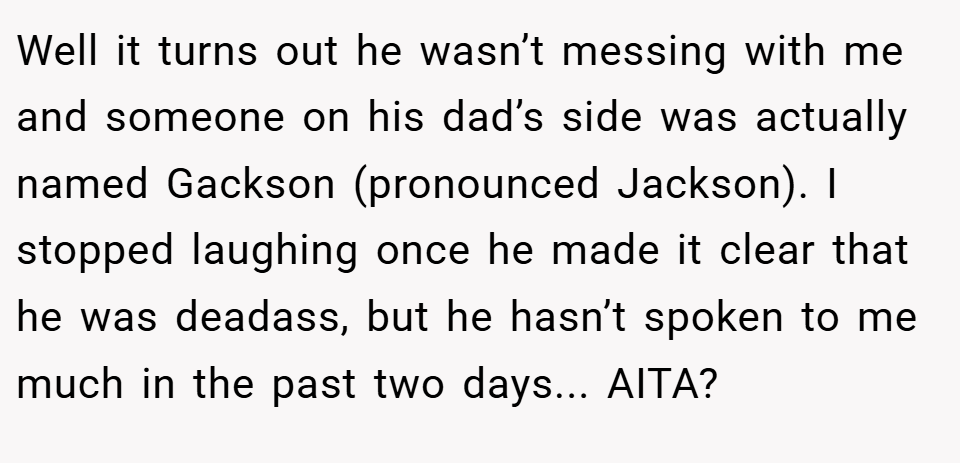 Well it turns out he wasn’t messing with me and someone on his dad’s side was actually named Gackson (pronounced Jackson). I stopped laughing once he made it clear that he was deadass, but he hasn’t spoken to me much in the past two days... AITA?