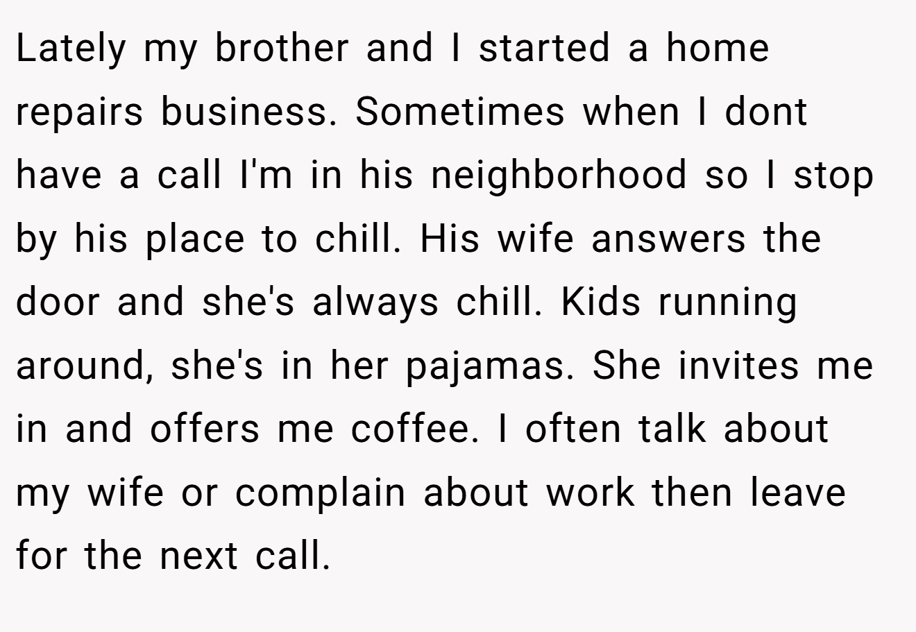 Lately my brother and I started a home repairs business. Sometimes when I dont have a call I'm in his neighborhood so I stop by his place to chill. His wife answers the door and she's always chill. Kids running around, she's in her pajamas. She invites me in and offers me coffee. I often talk about my wife or complain about work then leave for the next call.