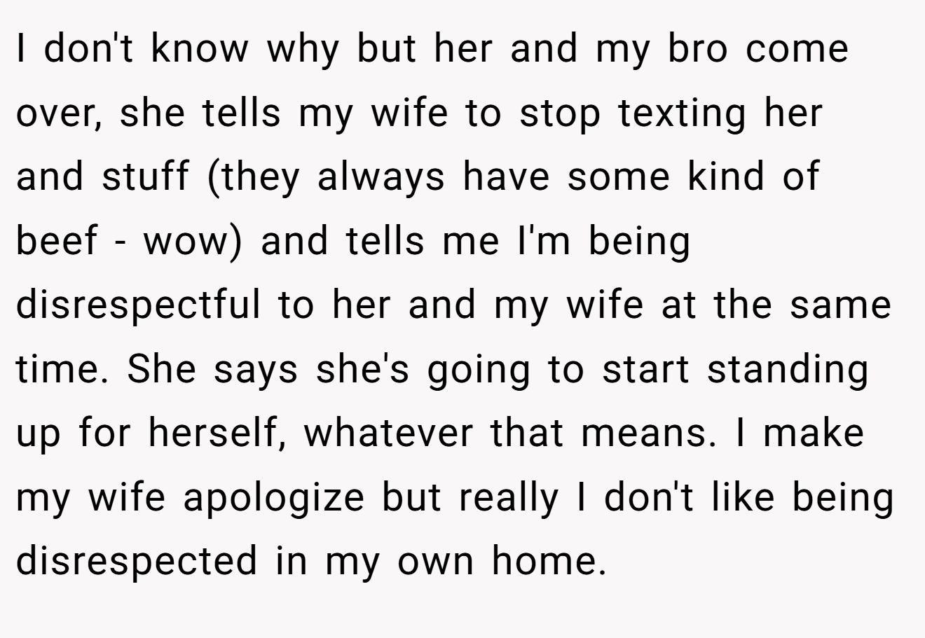 I don't know why but her and my bro come over, she tells my wife to stop texting her and stuff (they always have some kind of beef - wow) and tells me I'm being disrespectful to her and my wife at the same time. She says she's going to start standing up for herself, whatever that means. I make my wife apologize but really I don't like being disrespected in my own home.