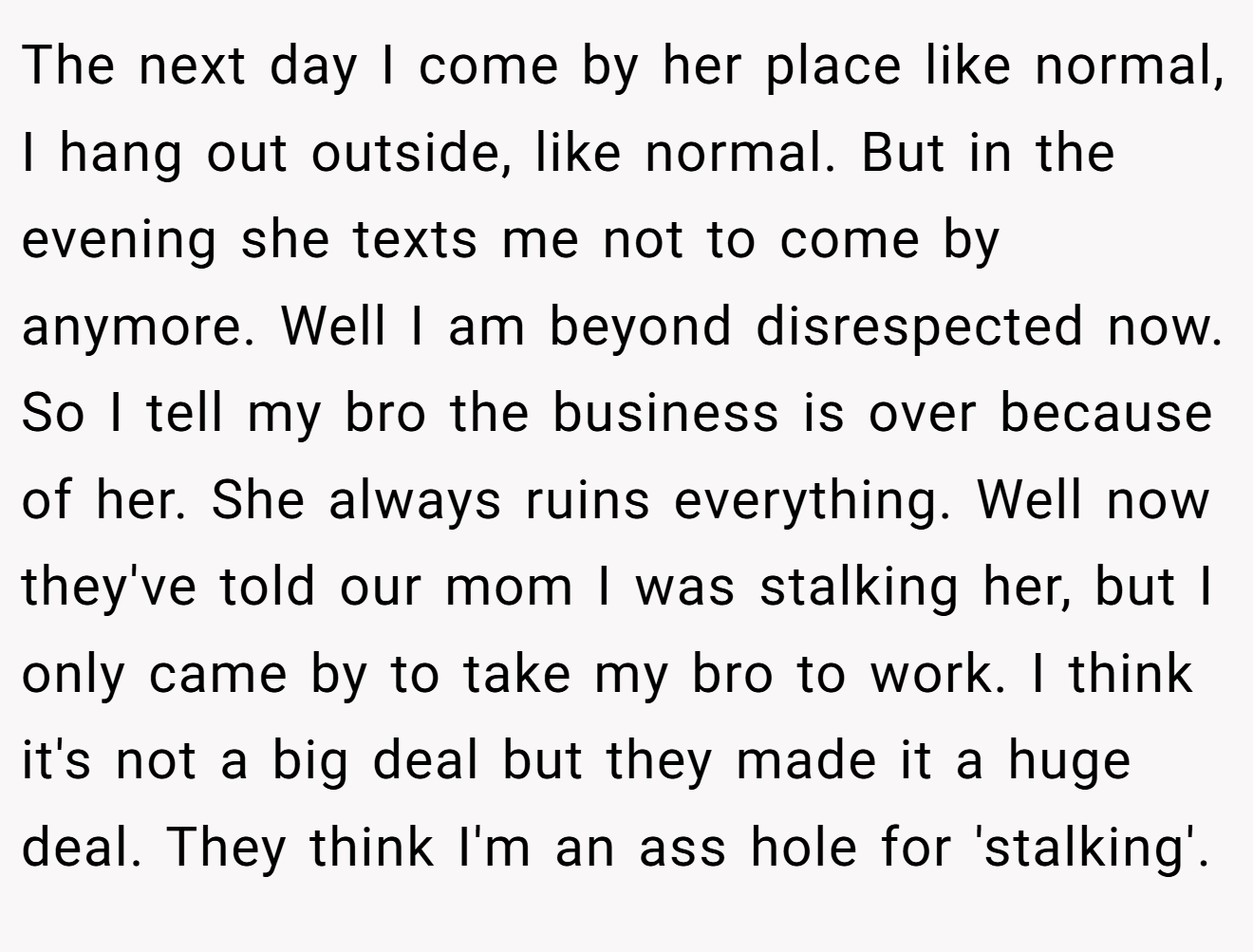 The next day I come by her place like normal, I hang out outside, like normal. But in the evening she texts me not to come by anymore. Well I am beyond disrespected now. So I tell my bro the business is over because of her. She always ruins everything. Well now they've told our mom I was stalking her, but I only came by to take my bro to work. I think it's not a big deal but they made it a huge deal. They think I'm an ass hole for 'stalking'.