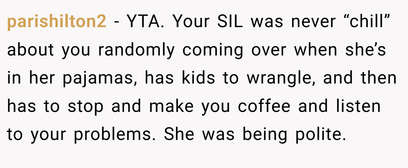 parishilton2 - YTA. Your SIL was never “chill” about you randomly coming over when she’s in her pajamas, has kids to wrangle, and then has to stop and make you coffee and listen to your problems. She was being polite.