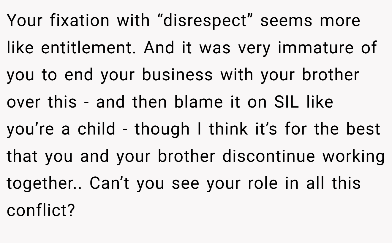 Your fixation with “disrespect” seems more like entitlement. And it was very immature of you to end your business with your brother over this - and then blame it on SIL like you’re a child - though I think it’s for the best that you and your brother discontinue working together.. Can’t you see your role in all this conflict?
