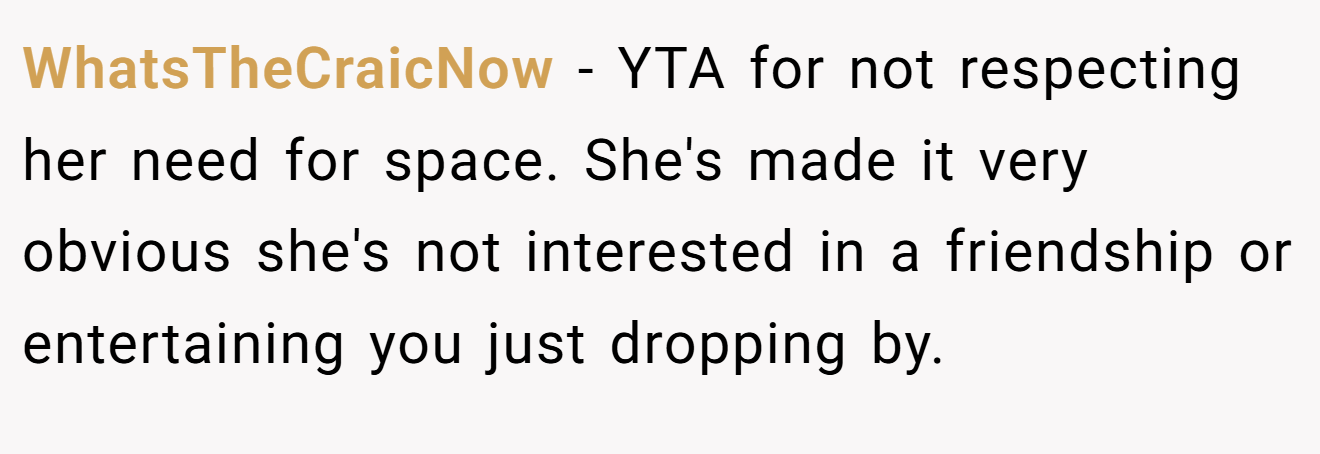 WhatsTheCraicNow - YTA for not respecting her need for space. She's made it very obvious she's not interested in a friendship or entertaining you just dropping by.
