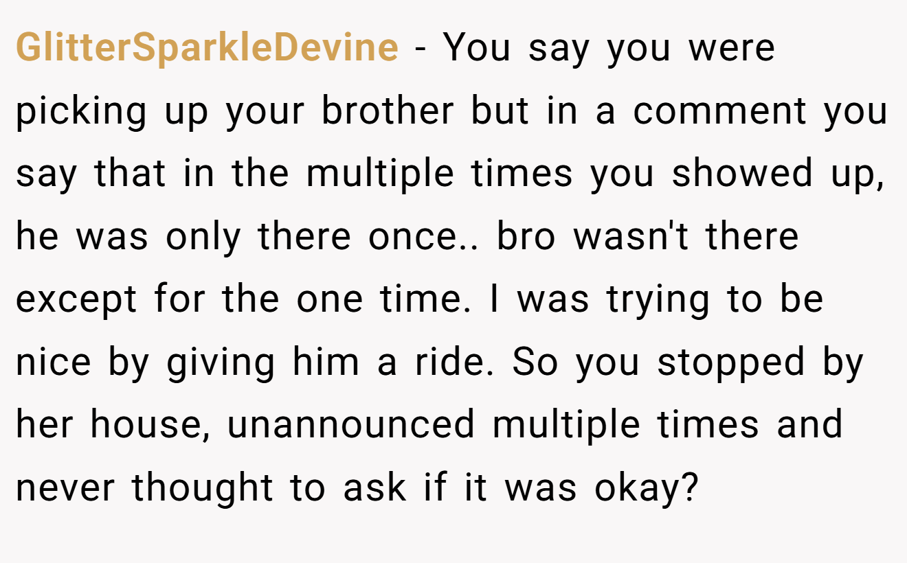 GlitterSparkleDevine - You say you were picking up your brother but in a comment you say that in the multiple times you showed up, he was only there once.. bro wasn't there except for the one time. I was trying to be nice by giving him a ride. So you stopped by her house, unannounced multiple times and never thought to ask if it was okay?