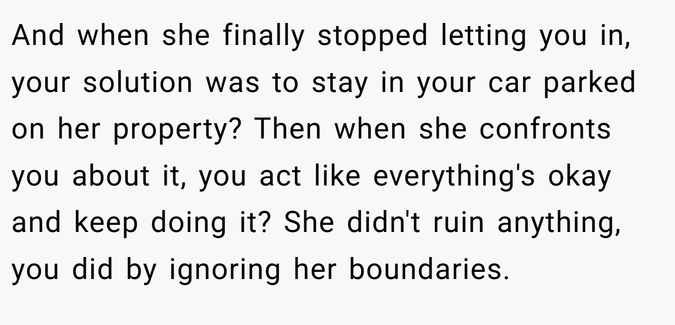 And when she finally stopped letting you in, your solution was to stay in your car parked on her property? Then when she confronts you about it, you act like everything's okay and keep doing it? She didn't ruin anything, you did by ignoring her boundaries.