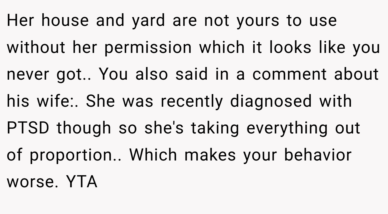 Her house and yard are not yours to use without her permission which it looks like you never got.. You also said in a comment about his wife:. She was recently diagnosed with PTSD though so she's taking everything out of proportion.. Which makes your behavior worse. YTA