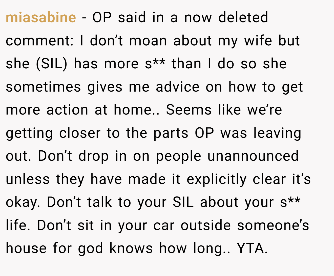miasabine - OP said in a now deleted comment: I don’t moan about my wife but she (SIL) has more s** than I do so she sometimes gives me advice on how to get more action at home.. Seems like we’re getting closer to the parts OP was leaving out. Don’t drop in on people unannounced unless they have made it explicitly clear it’s okay. Don’t talk to your SIL about your s** life. Don’t sit in your car outside someone’s house for god knows how long.. YTA.