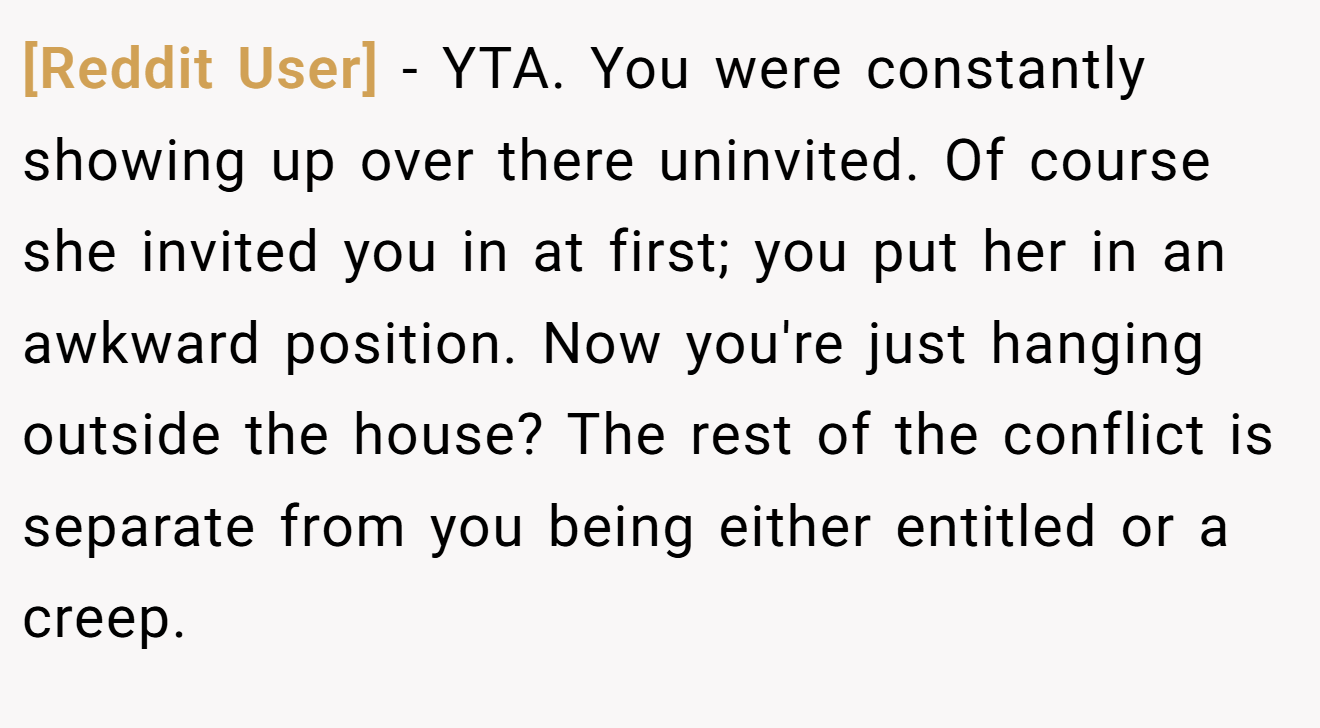 [Reddit User] - YTA. You were constantly showing up over there uninvited. Of course she invited you in at first; you put her in an awkward position. Now you're just hanging outside the house? The rest of the conflict is separate from you being either entitled or a creep.
