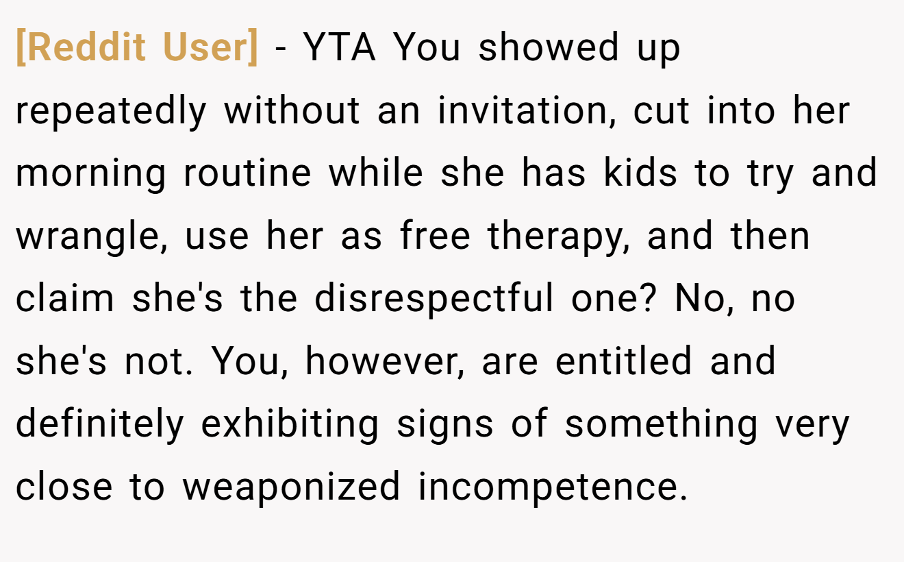 [Reddit User] - YTA You showed up repeatedly without an invitation, cut into her morning routine while she has kids to try and wrangle, use her as free therapy, and then claim she's the disrespectful one? No, no she's not. You, however, are entitled and definitely exhibiting signs of something very close to weaponized incompetence.