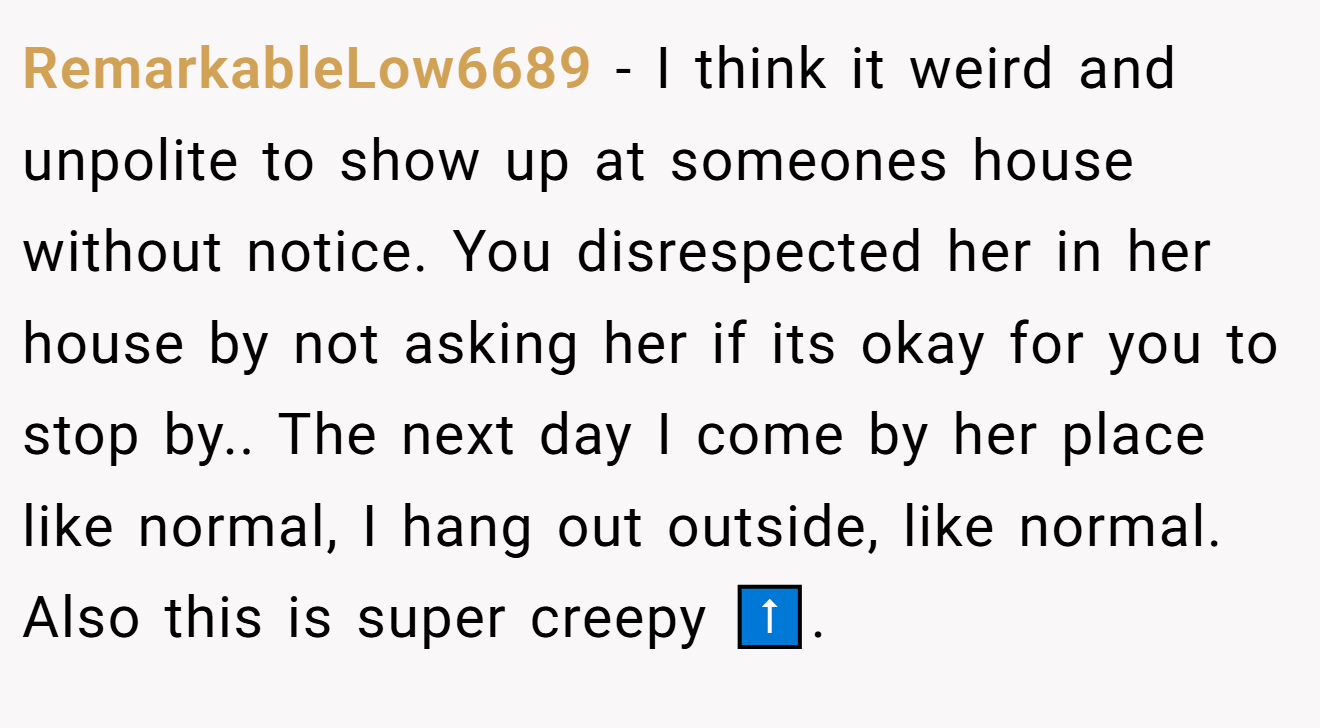 RemarkableLow6689 - I think it weird and unpolite to show up at someones house without notice. You disrespected her in her house by not asking her if its okay for you to stop by.. The next day I come by her place like normal, I hang out outside, like normal. Also this is super creepy ⬆️.