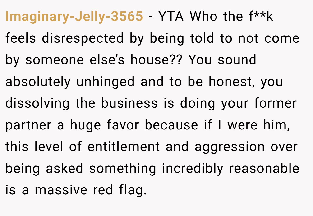 Imaginary-Jelly-3565 - YTA Who the f**k feels disrespected by being told to not come by someone else’s house?? You sound absolutely unhinged and to be honest, you dissolving the business is doing your former partner a huge favor because if I were him, this level of entitlement and aggression over being asked something incredibly reasonable is a massive red flag.