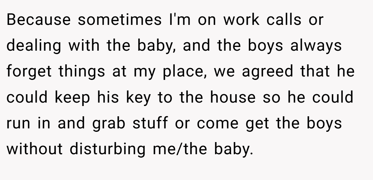 Because sometimes I'm on work calls or dealing with the baby, and the boys always forget things at my place, we agreed that he could keep his key to the house so he could run in and grab stuff or come get the boys without disturbing me/the baby.