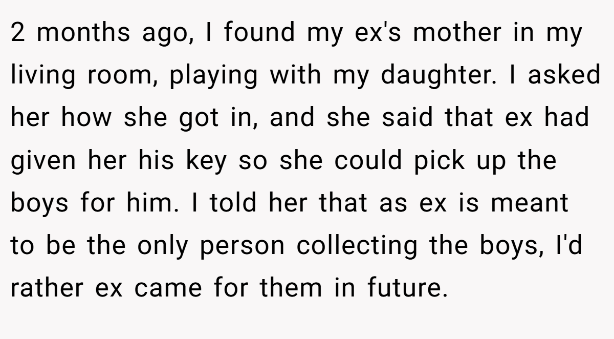 2 months ago, I found my ex's mother in my living room, playing with my daughter. I asked her how she got in, and she said that ex had given her his key so she could pick up the boys for him. I told her that as ex is meant to be the only person collecting the boys, I'd rather ex came for them in future.