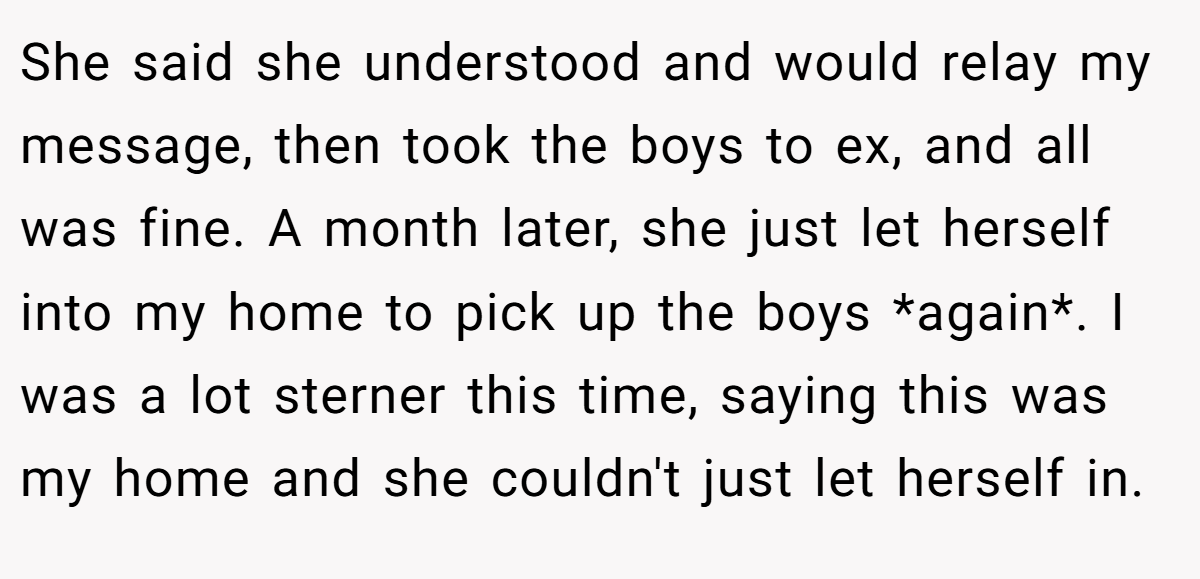 She said she understood and would relay my message, then took the boys to ex, and all was fine. A month later, she just let herself into my home to pick up the boys *again*. I was a lot sterner this time, saying this was my home and she couldn't just let herself in.
