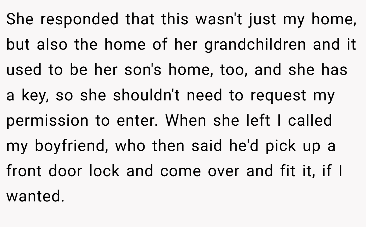 She responded that this wasn't just my home, but also the home of her grandchildren and it used to be her son's home, too, and she has a key, so she shouldn't need to request my permission to enter. When she left I called my boyfriend, who then said he'd pick up a front door lock and come over and fit it, if I wanted.